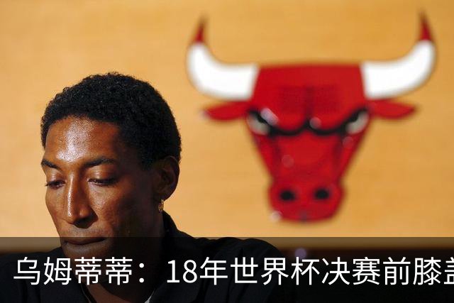 乌姆蒂蒂：18年世界杯决赛前膝盖就受伤了 我根本没时间想它