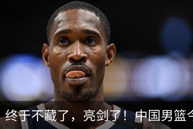 终于不藏了，亮剑了！中国男篮今日正式发力，真正实力今天彻底挡不住了