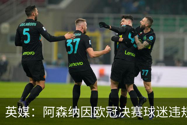英媒：阿森纳因欧冠决赛球迷违规被罚款1500欧元，巴黎被罚9万+