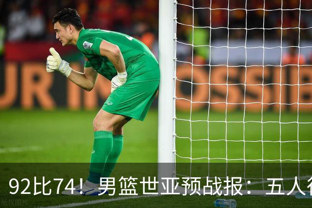 92比74！男篮世亚预战报：五人得分上双 , 生死战爆发 , 中国男篮晋级